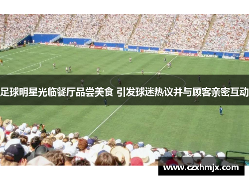足球明星光临餐厅品尝美食 引发球迷热议并与顾客亲密互动