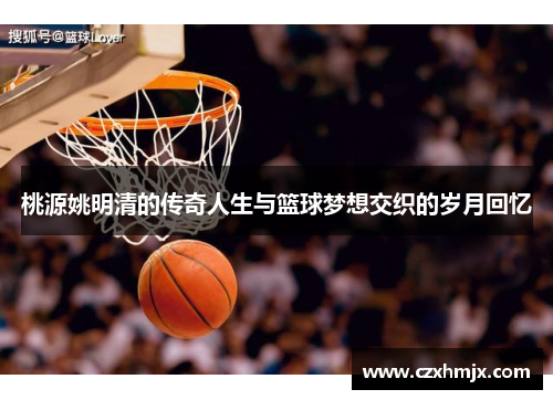 桃源姚明清的传奇人生与篮球梦想交织的岁月回忆