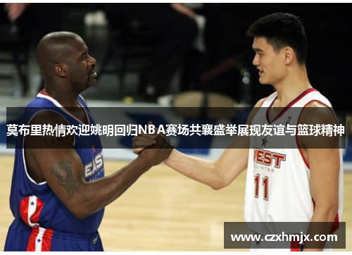莫布里热情欢迎姚明回归NBA赛场共襄盛举展现友谊与篮球精神